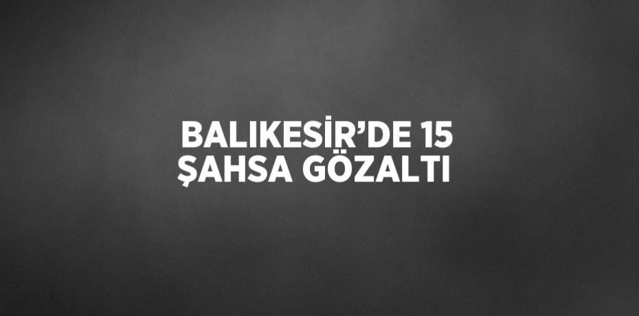 BALIKESİR’DE 15 ŞAHSA GÖZALTI