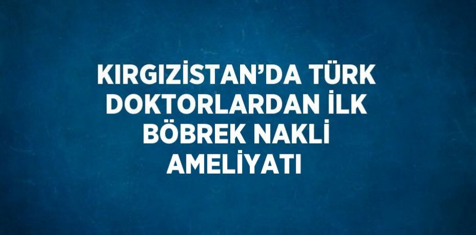 KIRGIZİSTAN’DA TÜRK DOKTORLARDAN İLK BÖBREK NAKLİ AMELİYATI