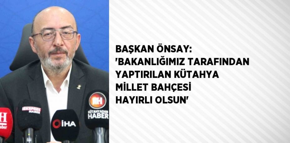 BAŞKAN ÖNSAY: 'BAKANLIĞIMIZ TARAFINDAN YAPTIRILAN KÜTAHYA MİLLET BAHÇESİ HAYIRLI OLSUN'