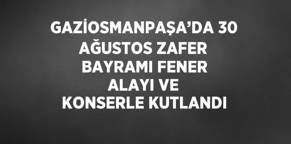 GAZİOSMANPAŞA’DA 30 AĞUSTOS ZAFER BAYRAMI FENER ALAYI VE KONSERLE KUTLANDI