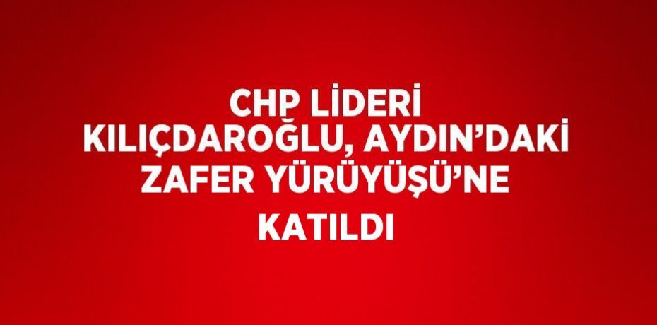 CHP LİDERİ KILIÇDAROĞLU, AYDIN’DAKİ ZAFER YÜRÜYÜŞÜ’NE KATILDI