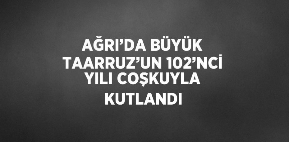AĞRI’DA BÜYÜK TAARRUZ’UN 102’NCİ YILI COŞKUYLA KUTLANDI