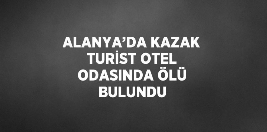 ALANYA’DA KAZAK TURİST OTEL ODASINDA ÖLÜ BULUNDU