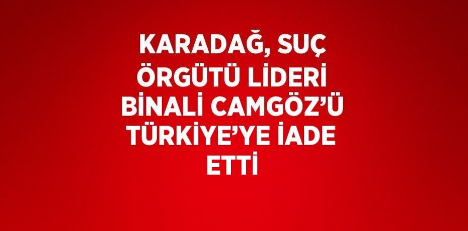 KARADAĞ, SUÇ ÖRGÜTÜ LİDERİ BİNALİ CAMGÖZ’Ü TÜRKİYE’YE İADE ETTİ