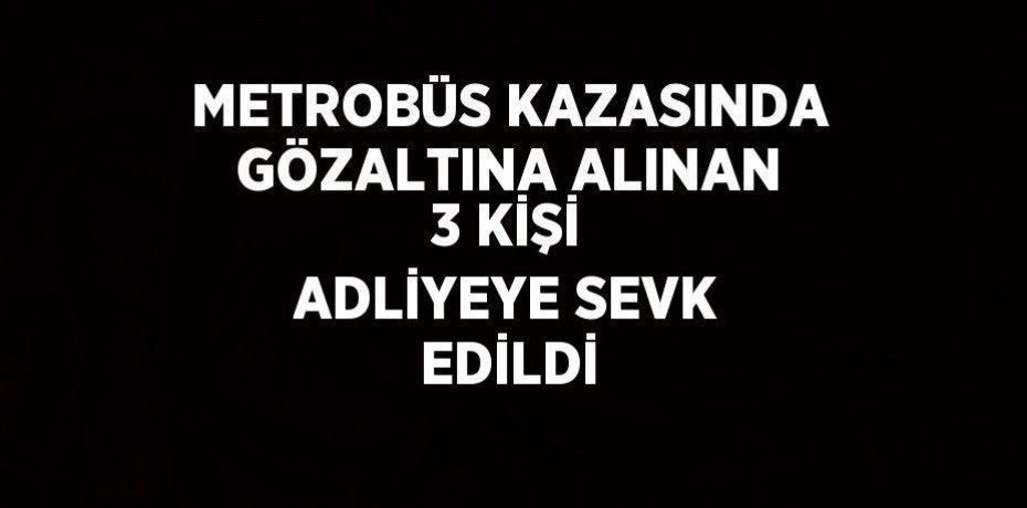 METROBÜS KAZASINDA GÖZALTINA ALINAN 3 KİŞİ ADLİYEYE SEVK EDİLDİ