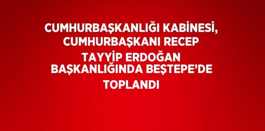 CUMHURBAŞKANLIĞI KABİNESİ, CUMHURBAŞKANI RECEP TAYYİP ERDOĞAN BAŞKANLIĞINDA BEŞTEPE’DE TOPLANDI