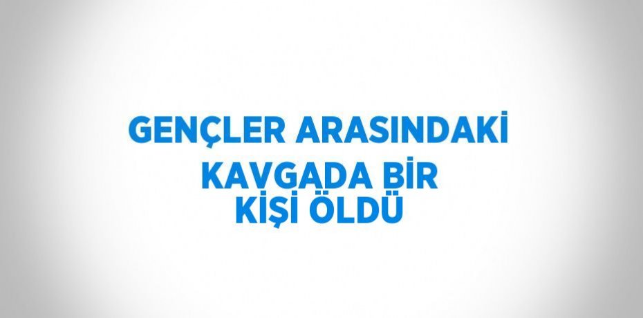 GENÇLER ARASINDAKİ KAVGADA BİR KİŞİ ÖLDÜ