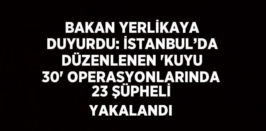 BAKAN YERLİKAYA DUYURDU: İSTANBUL’DA DÜZENLENEN 'KUYU 30' OPERASYONLARINDA 23 ŞÜPHELİ YAKALANDI