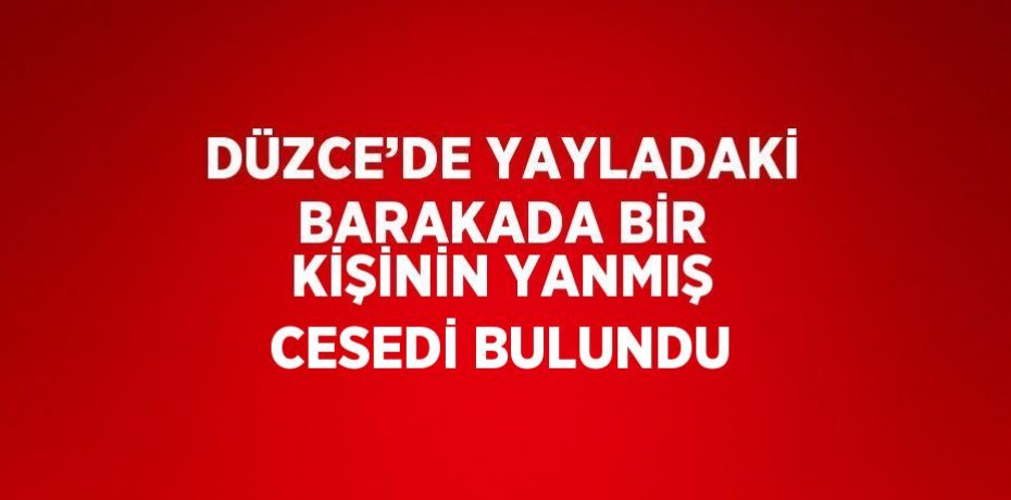 DÜZCE’DE YAYLADAKİ BARAKADA BİR KİŞİNİN YANMIŞ CESEDİ BULUNDU