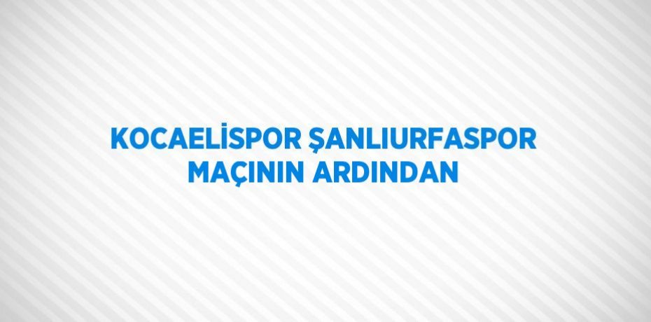 KOCAELİSPOR ŞANLIURFASPOR MAÇININ ARDINDAN