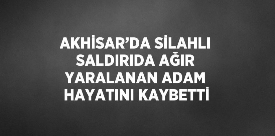 AKHİSAR’DA SİLAHLI SALDIRIDA AĞIR YARALANAN ADAM HAYATINI KAYBETTİ