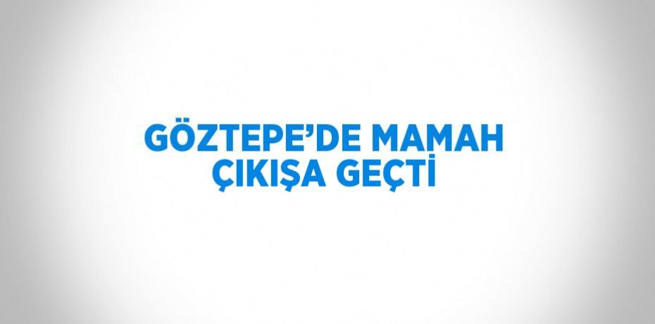 GÖZTEPE’DE MAMAH ÇIKIŞA GEÇTİ