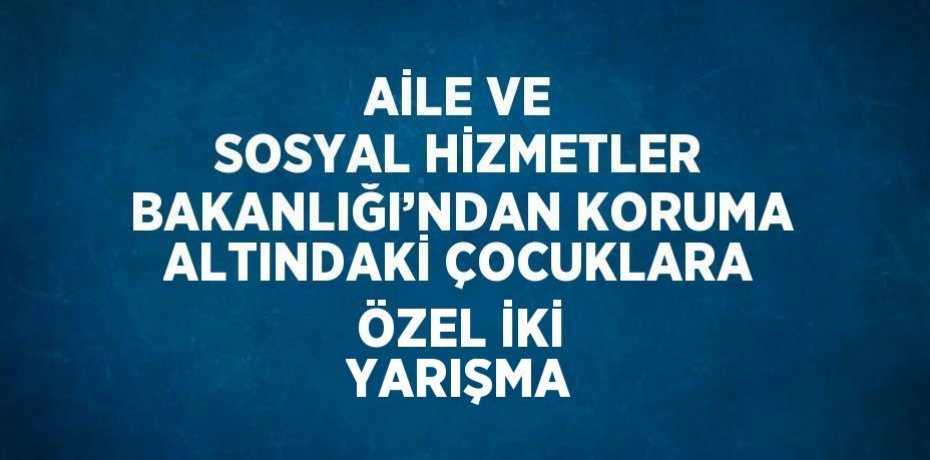 AİLE VE SOSYAL HİZMETLER BAKANLIĞI’NDAN KORUMA ALTINDAKİ ÇOCUKLARA ÖZEL İKİ YARIŞMA