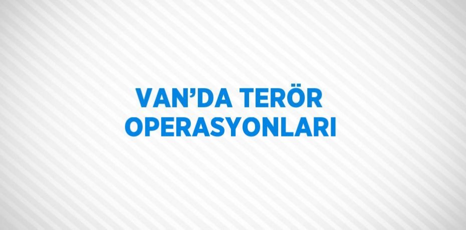 VAN’DA TERÖR OPERASYONLARI