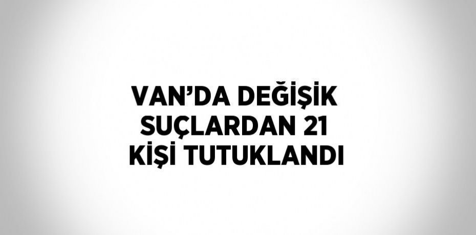 VAN’DA DEĞİŞİK SUÇLARDAN 21 KİŞİ TUTUKLANDI