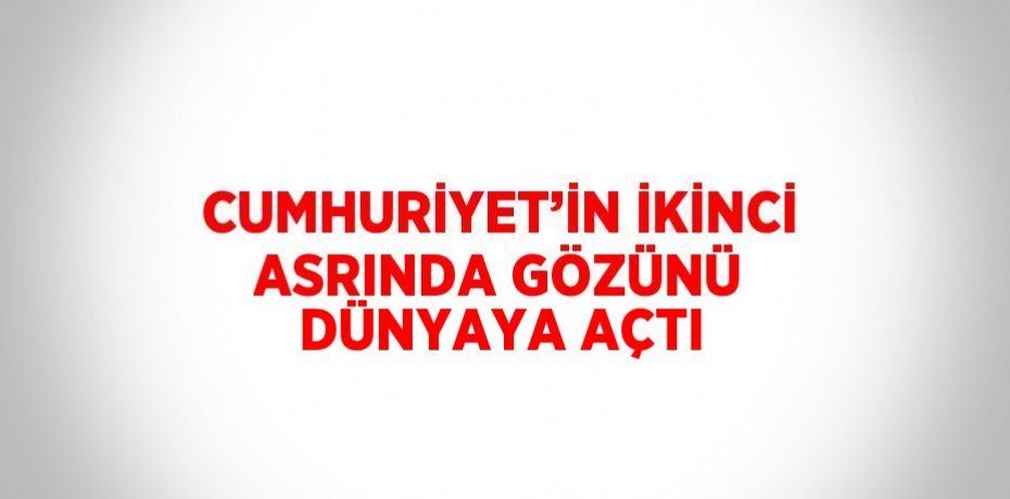 CUMHURİYET’İN İKİNCİ ASRINDA GÖZÜNÜ DÜNYAYA AÇTI