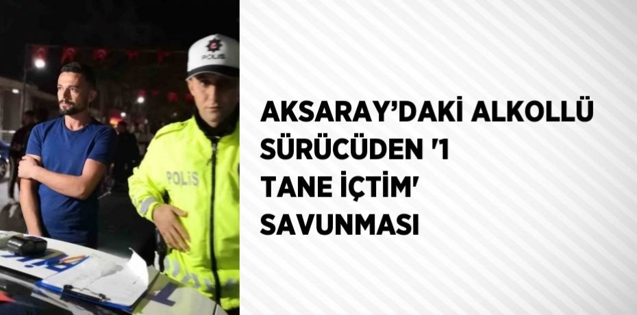 AKSARAY’DAKİ ALKOLLÜ SÜRÜCÜDEN '1 TANE İÇTİM' SAVUNMASI