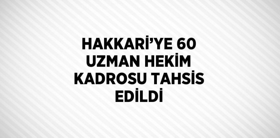 HAKKARİ’YE 60 UZMAN HEKİM KADROSU TAHSİS EDİLDİ