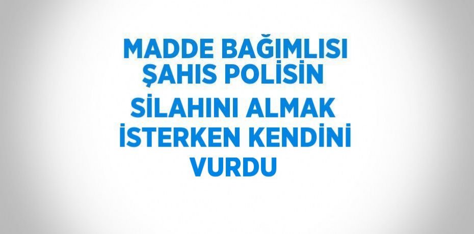 MADDE BAĞIMLISI ŞAHIS POLİSİN SİLAHINI ALMAK İSTERKEN KENDİNİ VURDU