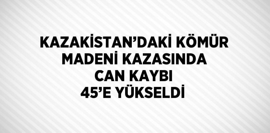 KAZAKİSTAN’DAKİ KÖMÜR MADENİ KAZASINDA CAN KAYBI 45’E YÜKSELDİ