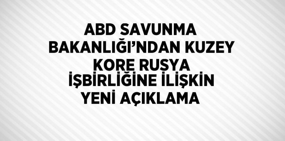ABD SAVUNMA BAKANLIĞI’NDAN KUZEY KORE RUSYA İŞBİRLİĞİNE İLİŞKİN YENİ AÇIKLAMA