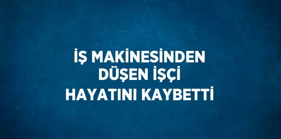 İŞ MAKİNESİNDEN DÜŞEN İŞÇİ HAYATINI KAYBETTİ