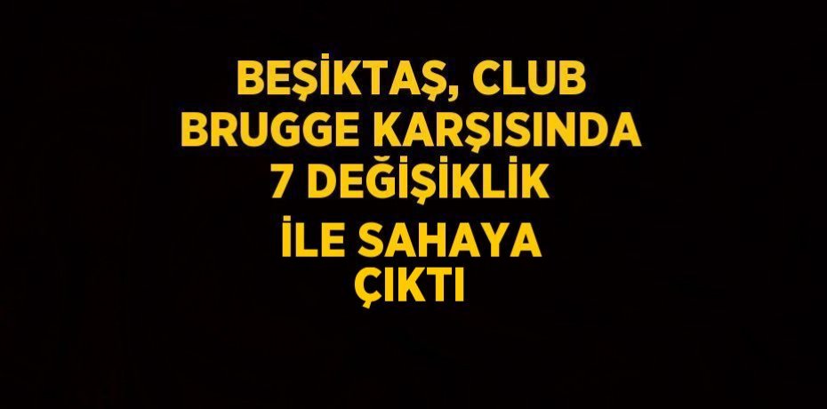BEŞİKTAŞ, CLUB BRUGGE KARŞISINDA 7 DEĞİŞİKLİK İLE SAHAYA ÇIKTI