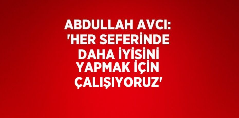 ABDULLAH AVCI: 'HER SEFERİNDE DAHA İYİSİNİ YAPMAK İÇİN ÇALIŞIYORUZ'
