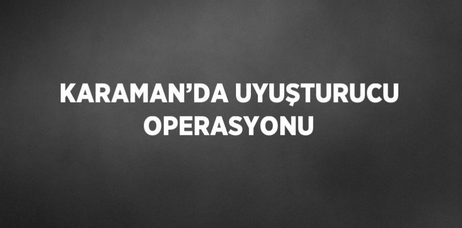 KARAMAN’DA UYUŞTURUCU OPERASYONU