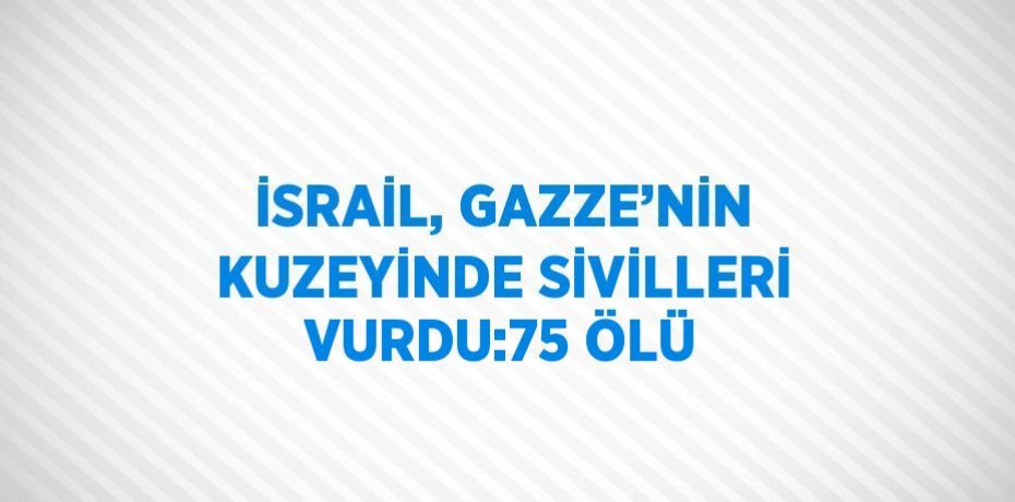 İSRAİL, GAZZE’NİN KUZEYİNDE SİVİLLERİ VURDU:75 ÖLÜ
