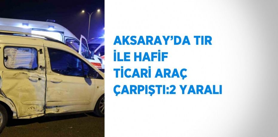 AKSARAY’DA TIR İLE HAFİF TİCARİ ARAÇ ÇARPIŞTI:2 YARALI