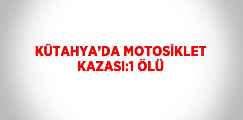 KÜTAHYA’DA MOTOSİKLET KAZASI:1 ÖLÜ