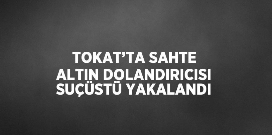 TOKAT’TA SAHTE ALTIN DOLANDIRICISI SUÇÜSTÜ YAKALANDI