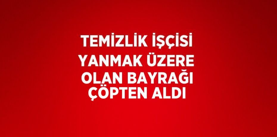 TEMİZLİK İŞÇİSİ YANMAK ÜZERE OLAN BAYRAĞI ÇÖPTEN ALDI