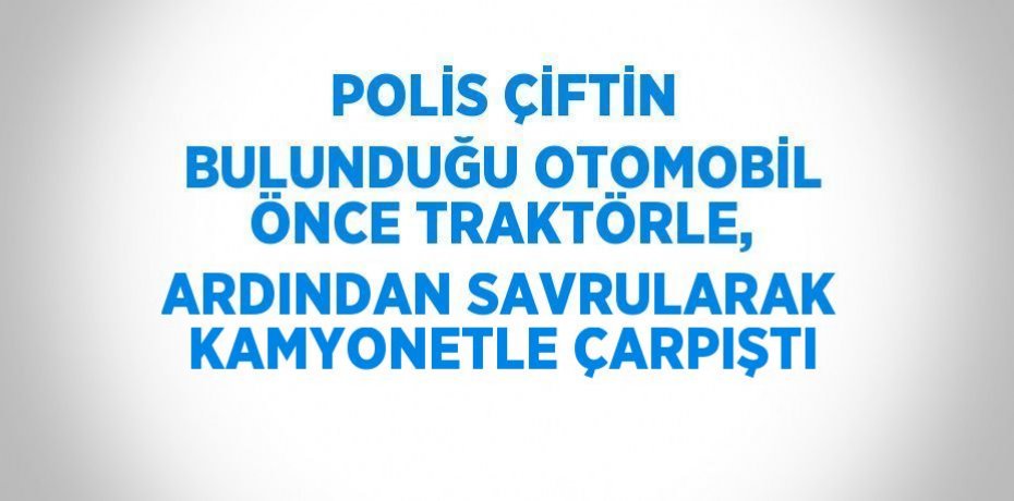 POLİS ÇİFTİN BULUNDUĞU OTOMOBİL ÖNCE TRAKTÖRLE, ARDINDAN SAVRULARAK KAMYONETLE ÇARPIŞTI