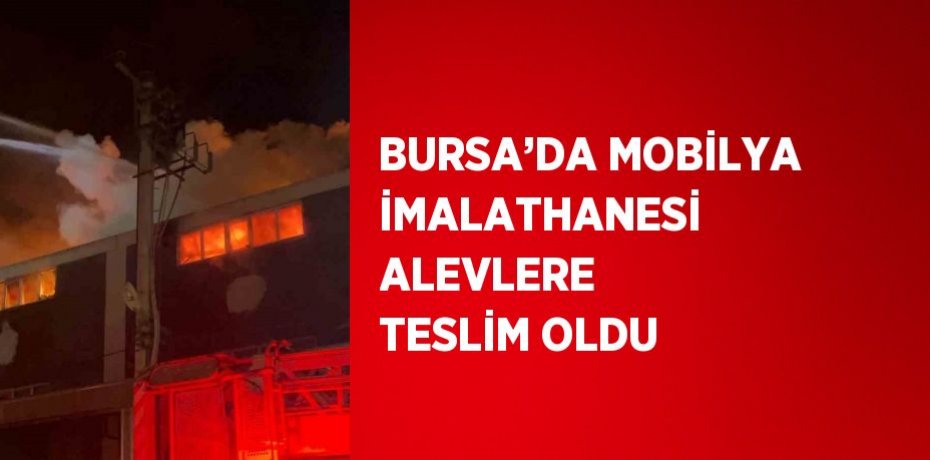 BURSA’DA MOBİLYA İMALATHANESİ ALEVLERE TESLİM OLDU