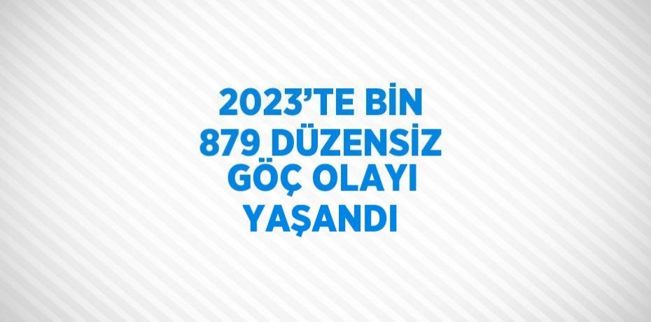 2023’TE BİN 879 DÜZENSİZ GÖÇ OLAYI YAŞANDI