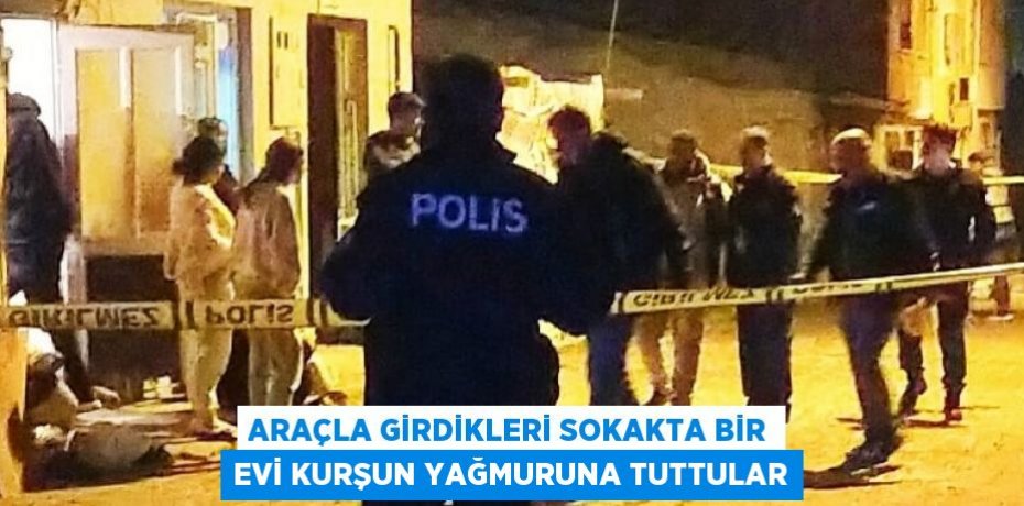ARAÇLA GİRDİKLERİ SOKAKTA BİR EVİ KURŞUN YAĞMURUNA TUTTULAR