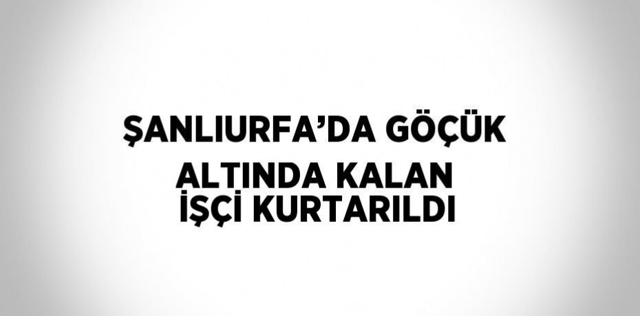 ŞANLIURFA’DA GÖÇÜK ALTINDA KALAN İŞÇİ KURTARILDI