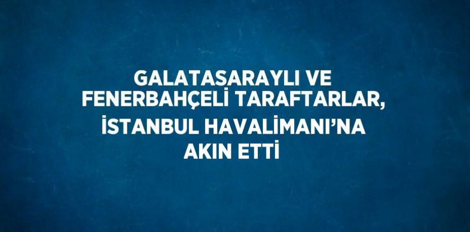 GALATASARAYLI VE FENERBAHÇELİ TARAFTARLAR, İSTANBUL HAVALİMANI’NA AKIN ETTİ