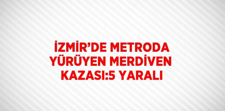 İZMİR’DE METRODA YÜRÜYEN MERDİVEN KAZASI:5 YARALI