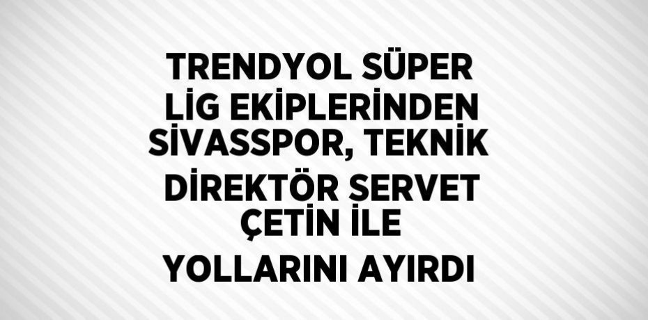 TRENDYOL SÜPER LİG EKİPLERİNDEN SİVASSPOR, TEKNİK DİREKTÖR SERVET ÇETİN İLE YOLLARINI AYIRDI