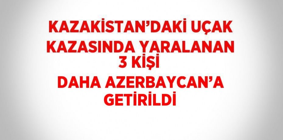 KAZAKİSTAN’DAKİ UÇAK KAZASINDA YARALANAN 3 KİŞİ DAHA AZERBAYCAN’A GETİRİLDİ