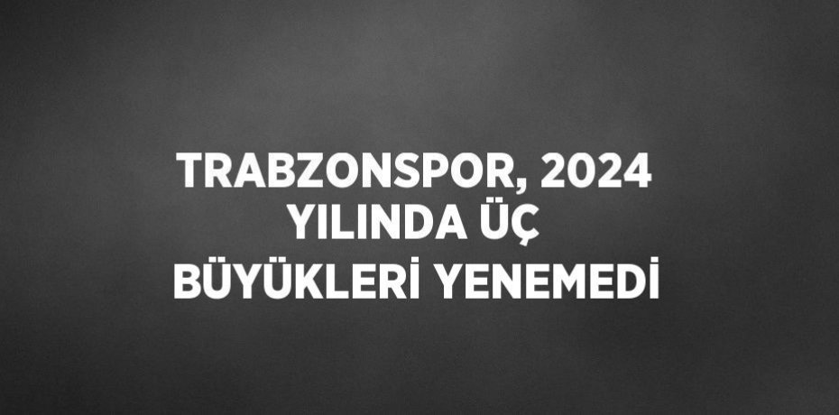 TRABZONSPOR, 2024 YILINDA ÜÇ BÜYÜKLERİ YENEMEDİ