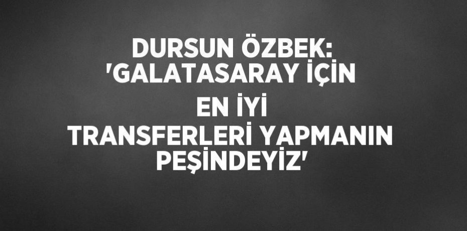 DURSUN ÖZBEK: 'GALATASARAY İÇİN EN İYİ TRANSFERLERİ YAPMANIN PEŞİNDEYİZ'