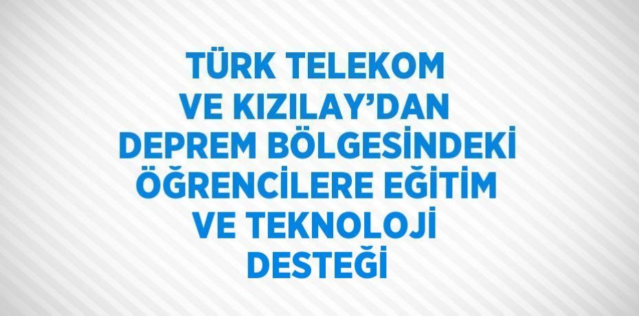 TÜRK TELEKOM VE KIZILAY’DAN DEPREM BÖLGESİNDEKİ ÖĞRENCİLERE EĞİTİM VE TEKNOLOJİ DESTEĞİ