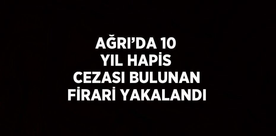 AĞRI’DA 10 YIL HAPİS CEZASI BULUNAN FİRARİ YAKALANDI