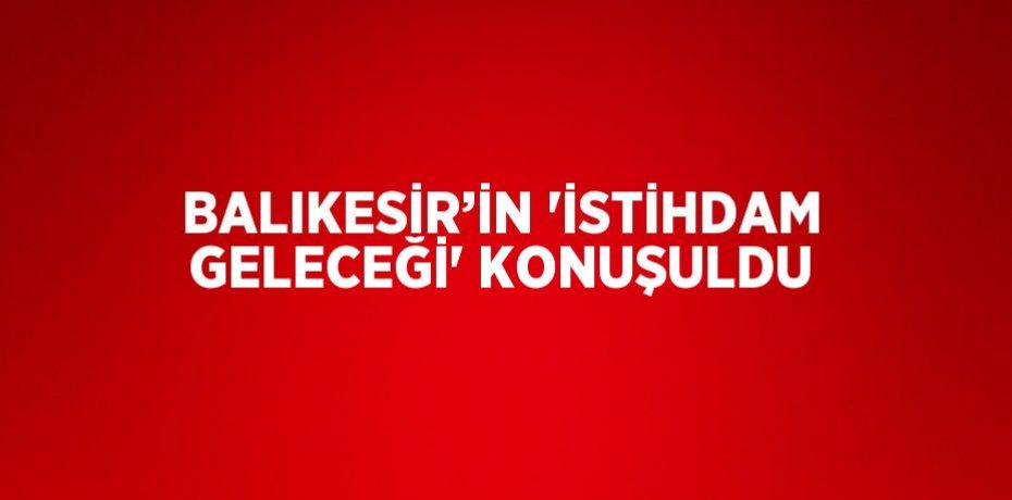 BALIKESİR’İN 'İSTİHDAM GELECEĞİ' KONUŞULDU