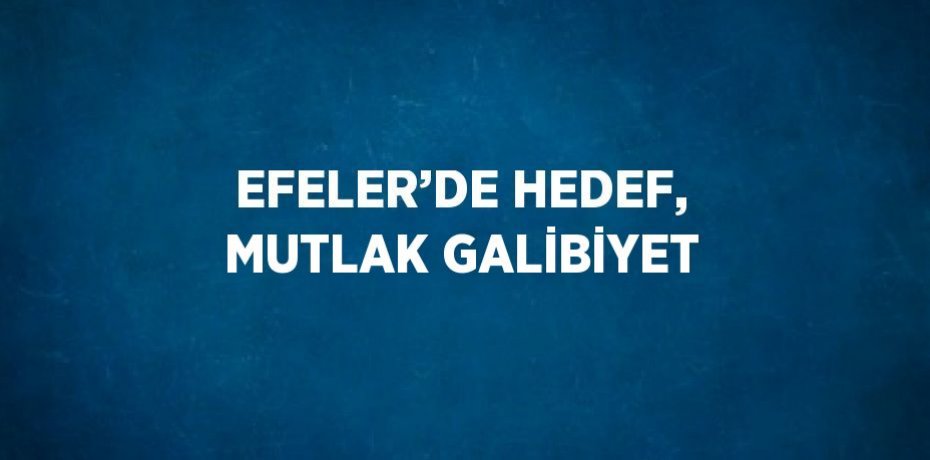 EFELER’DE HEDEF, MUTLAK GALİBİYET