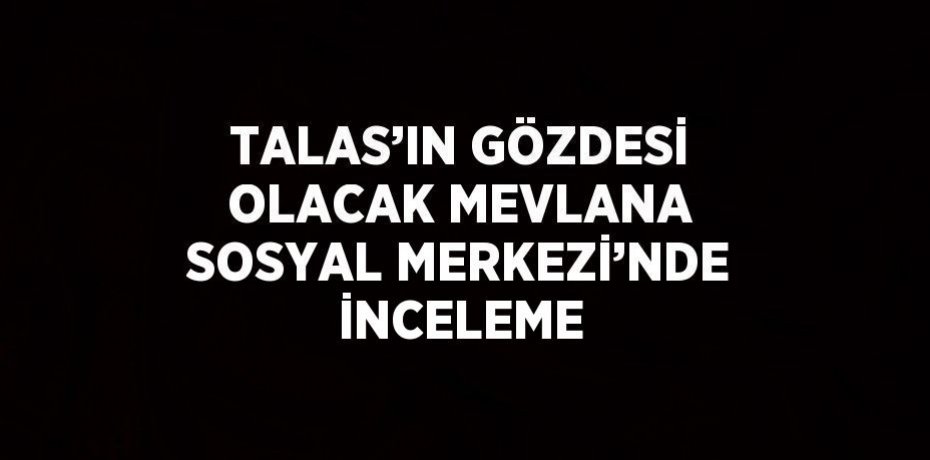TALAS’IN GÖZDESİ OLACAK MEVLANA SOSYAL MERKEZİ’NDE İNCELEME